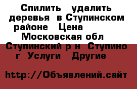 Спилить , удалить деревья  в Ступинском районе › Цена ­ 2 500 - Московская обл., Ступинский р-н, Ступино г. Услуги » Другие   